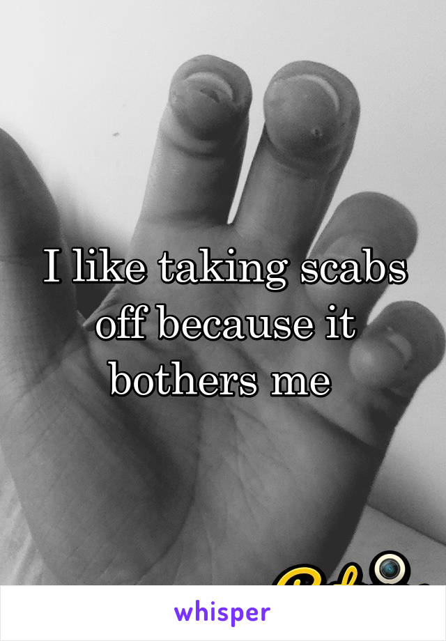 I like taking scabs off because it bothers me 