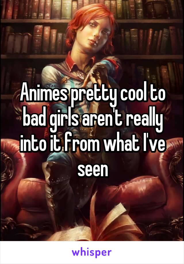 Animes pretty cool to bad girls aren't really into it from what I've seen
