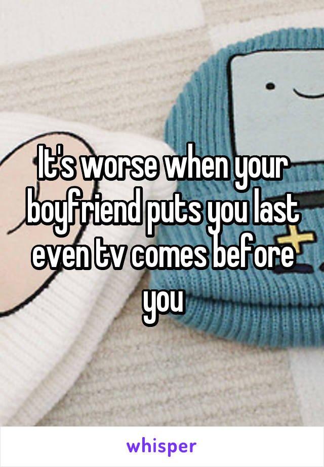 It's worse when your boyfriend puts you last even tv comes before you
