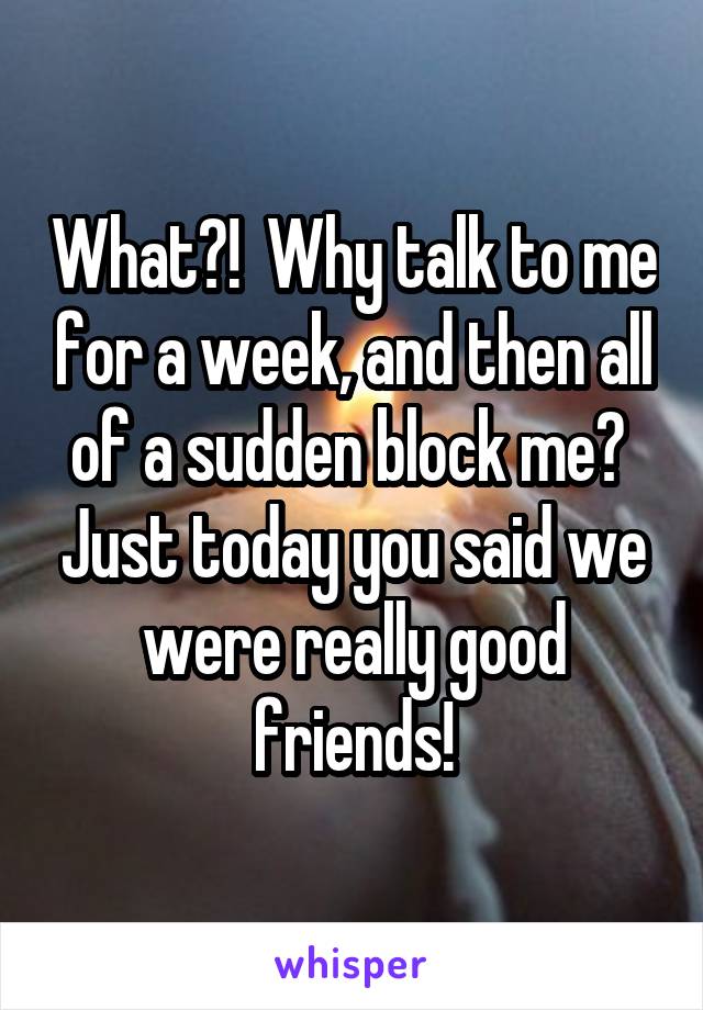 What?!  Why talk to me for a week, and then all of a sudden block me?  Just today you said we were really good friends!