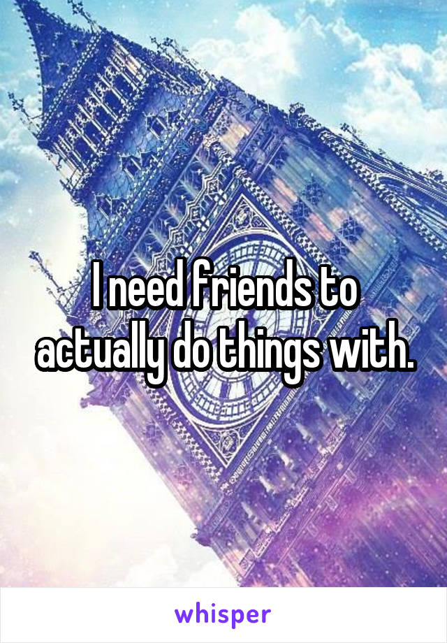 I need friends to actually do things with.