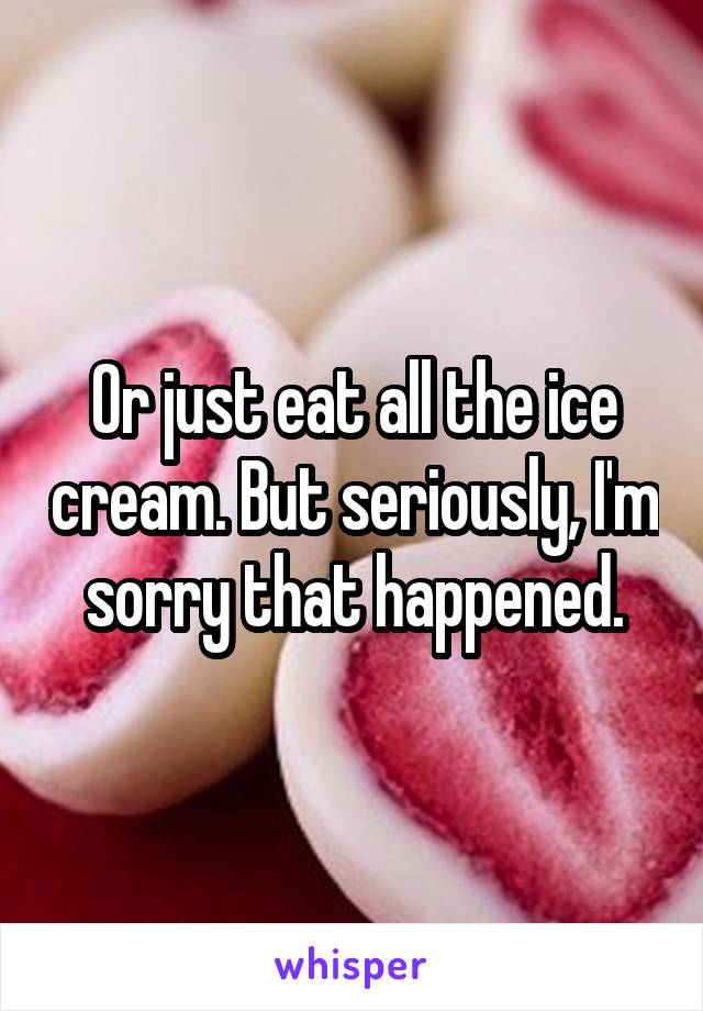 Or just eat all the ice cream. But seriously, I'm sorry that happened.