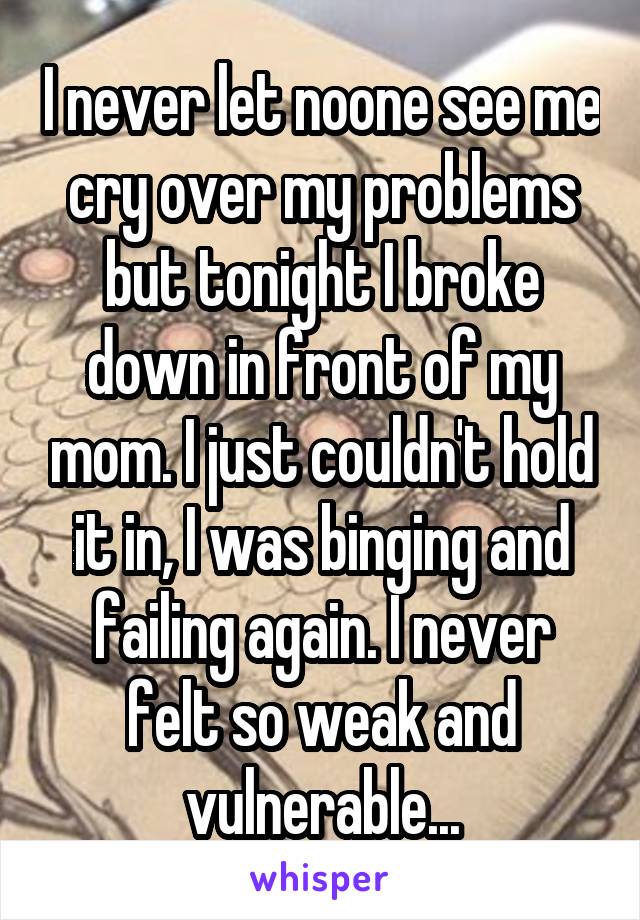 I never let noone see me cry over my problems but tonight I broke down in front of my mom. I just couldn't hold it in, I was binging and failing again. I never felt so weak and vulnerable...