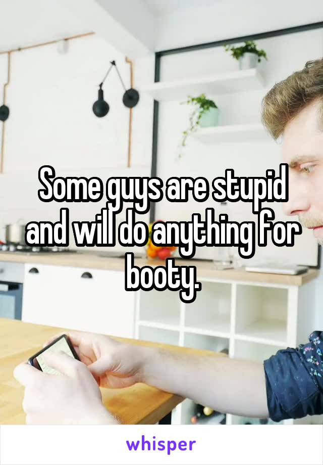 Some guys are stupid and will do anything for booty.