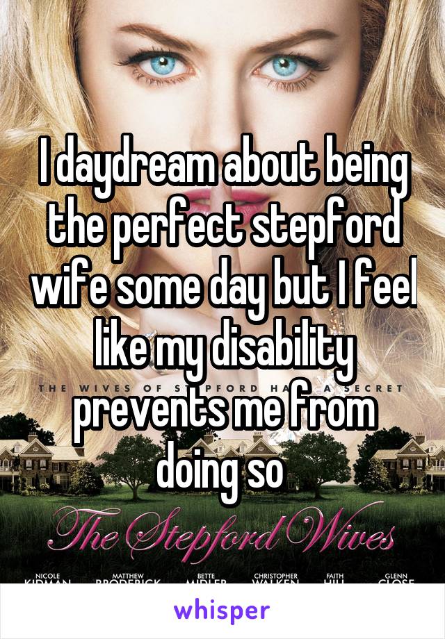 I daydream about being the perfect stepford wife some day but I feel like my disability prevents me from doing so 