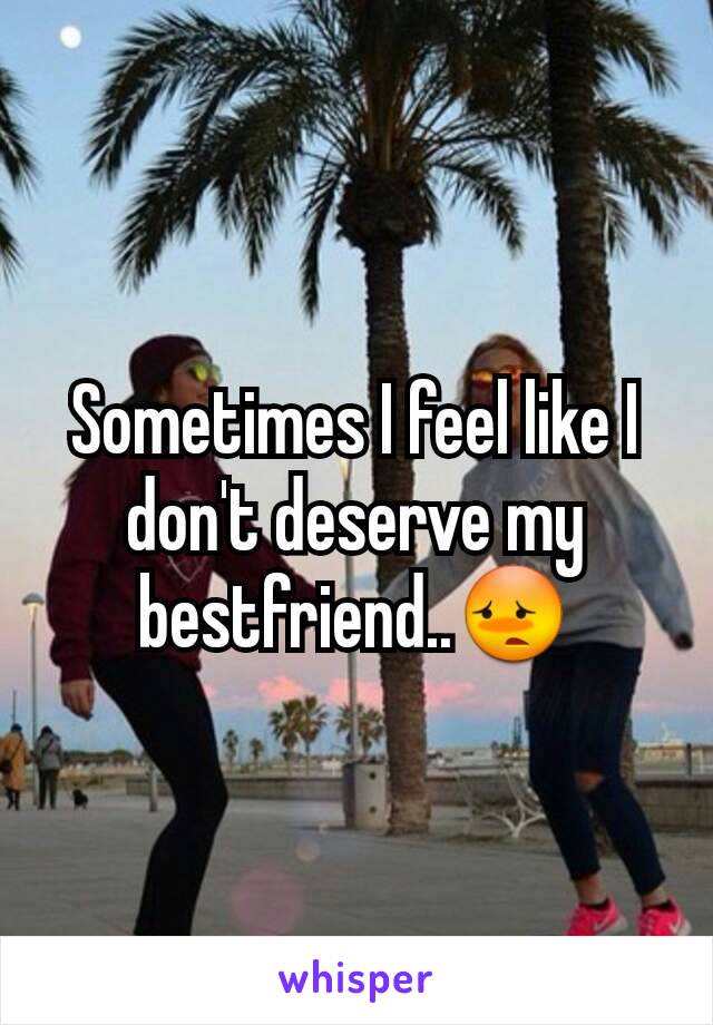 Sometimes I feel like I don't deserve my bestfriend..😳