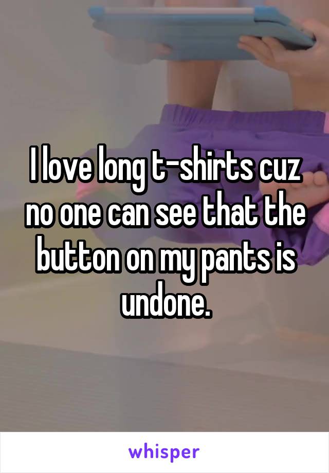 I love long t-shirts cuz no one can see that the button on my pants is undone.