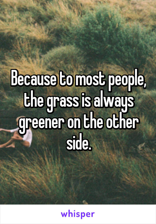 Because to most people, the grass is always greener on the other side.