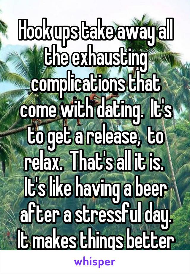 Hook ups take away all the exhausting complications that come with dating.  It's to get a release,  to relax.  That's all it is.  It's like having a beer after a stressful day. It makes things better