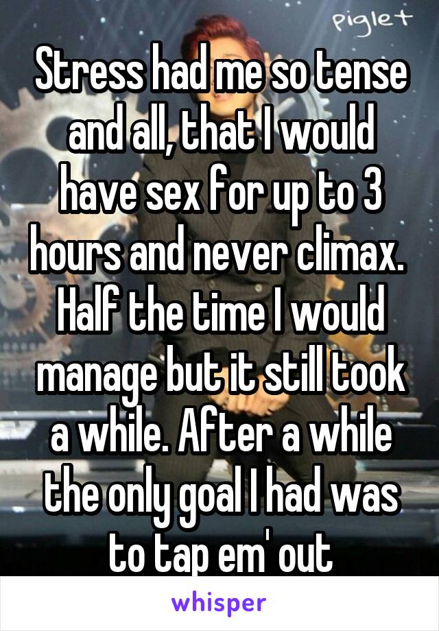 Stress had me so tense and all, that I would have sex for up to 3 hours and never climax.  Half the time I would manage but it still took a while. After a while the only goal I had was to tap em' out