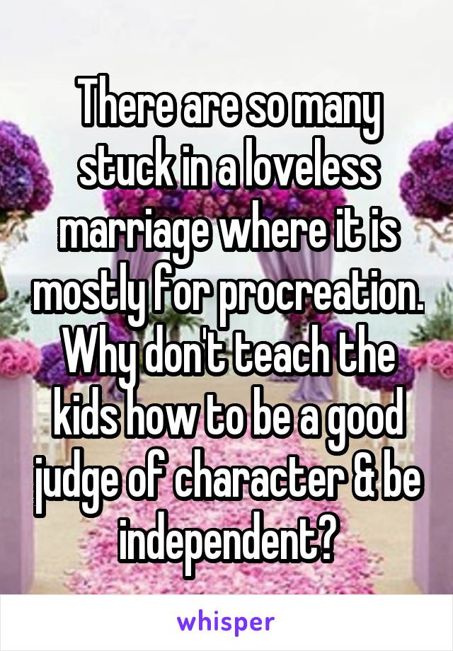 There are so many stuck in a loveless marriage where it is mostly for procreation. Why don't teach the kids how to be a good judge of character & be independent?