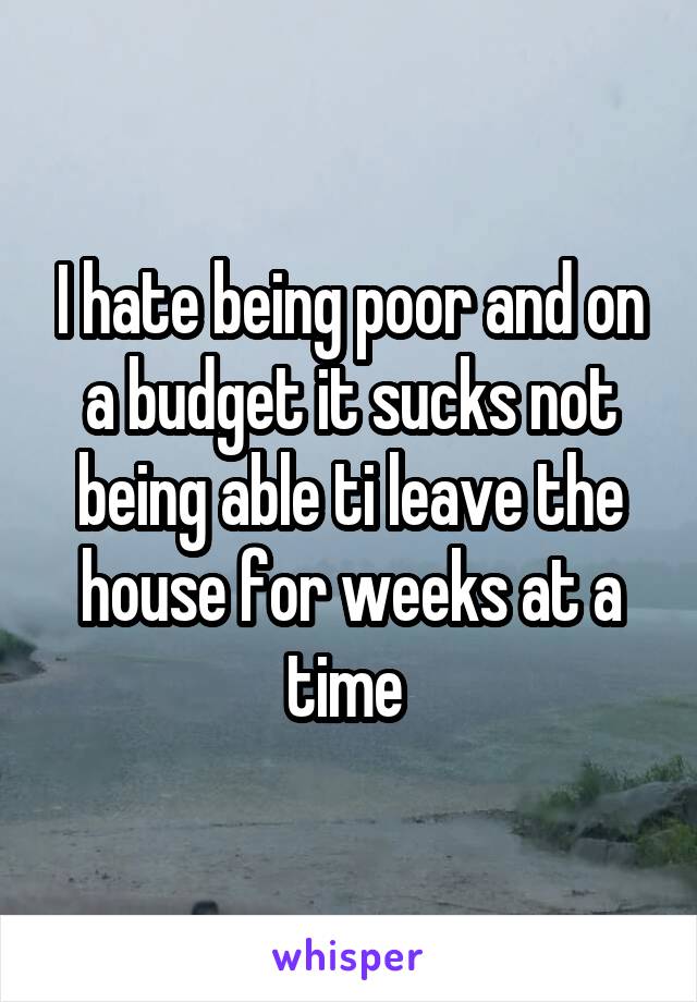 I hate being poor and on a budget it sucks not being able ti leave the house for weeks at a time 