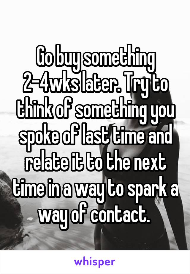 Go buy something 2-4wks later. Try to think of something you spoke of last time and relate it to the next time in a way to spark a way of contact. 