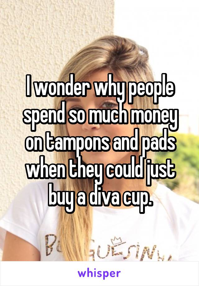 I wonder why people spend so much money on tampons and pads when they could just buy a diva cup.