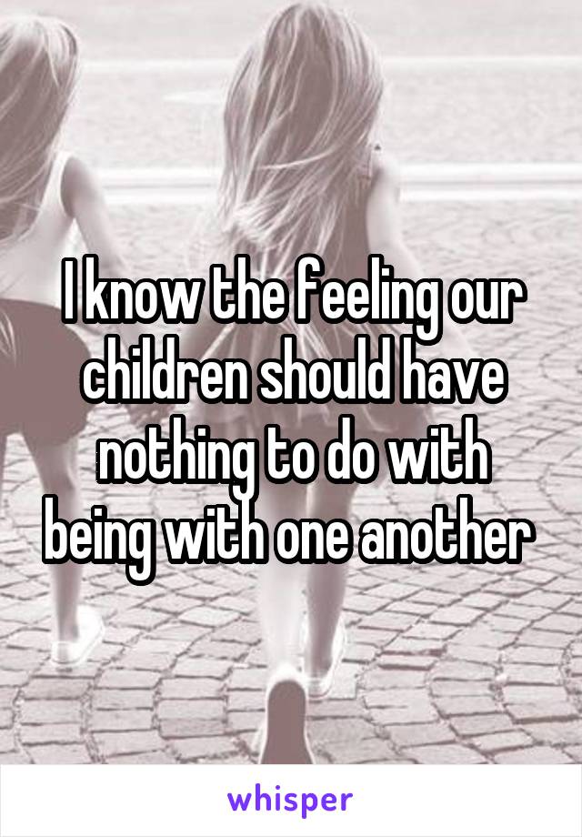 I know the feeling our children should have nothing to do with being with one another 
