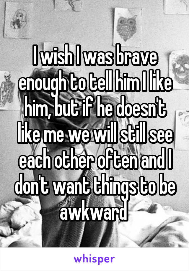 I wish I was brave enough to tell him I like him, but if he doesn't like me we will still see each other often and I don't want things to be awkward 