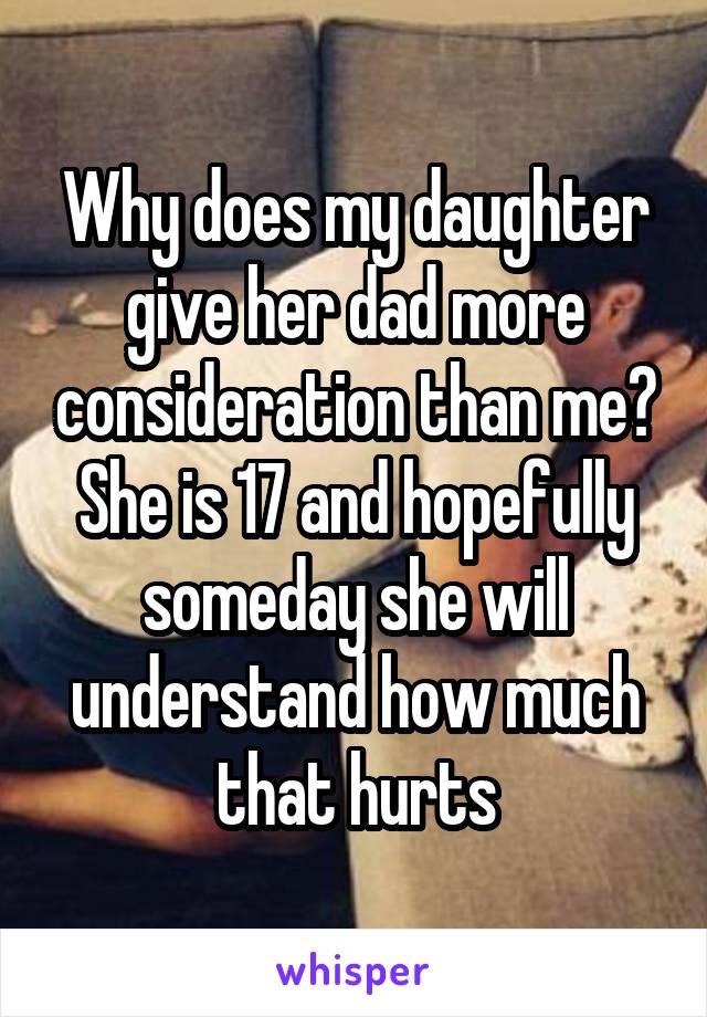 Why does my daughter give her dad more consideration than me? She is 17 and hopefully someday she will understand how much that hurts