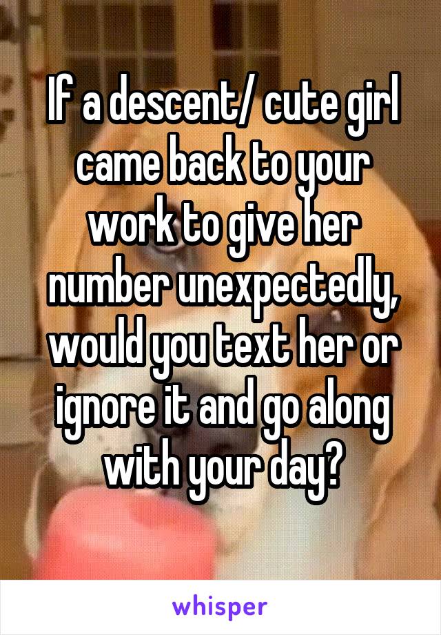 If a descent/ cute girl came back to your work to give her number unexpectedly, would you text her or ignore it and go along with your day?

