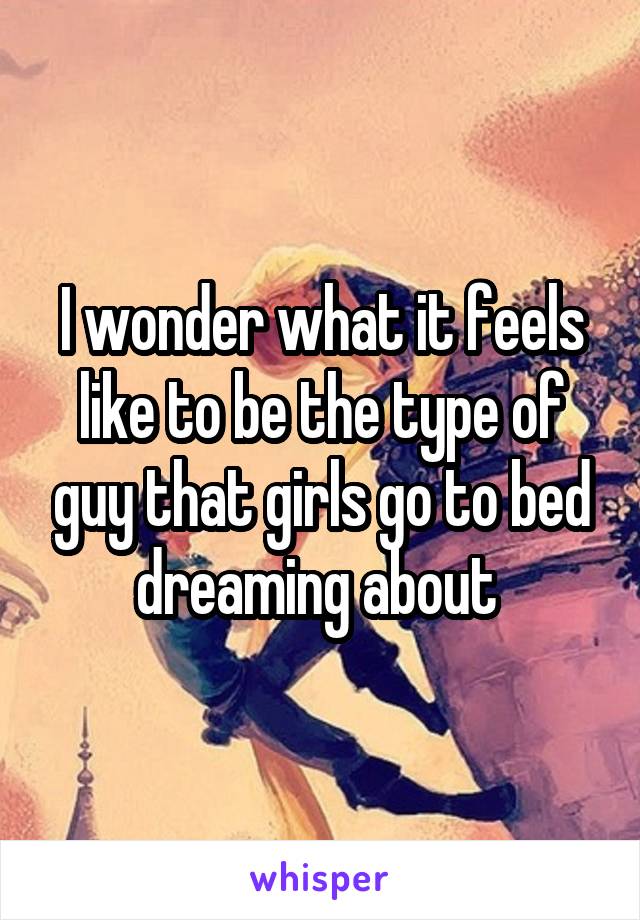 I wonder what it feels like to be the type of guy that girls go to bed dreaming about 