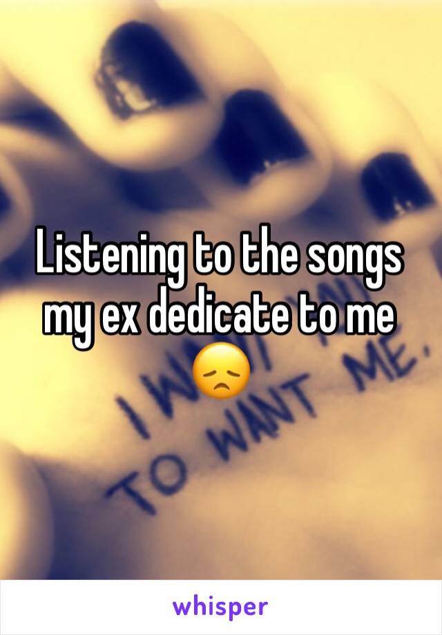 Listening to the songs my ex dedicate to me 😞