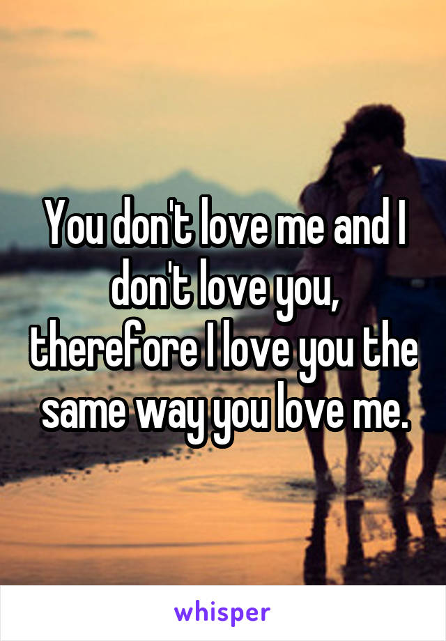 You don't love me and I don't love you, therefore I love you the same way you love me.