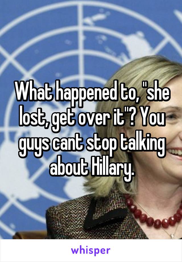 What happened to, "she lost, get over it"? You guys cant stop talking about Hillary.