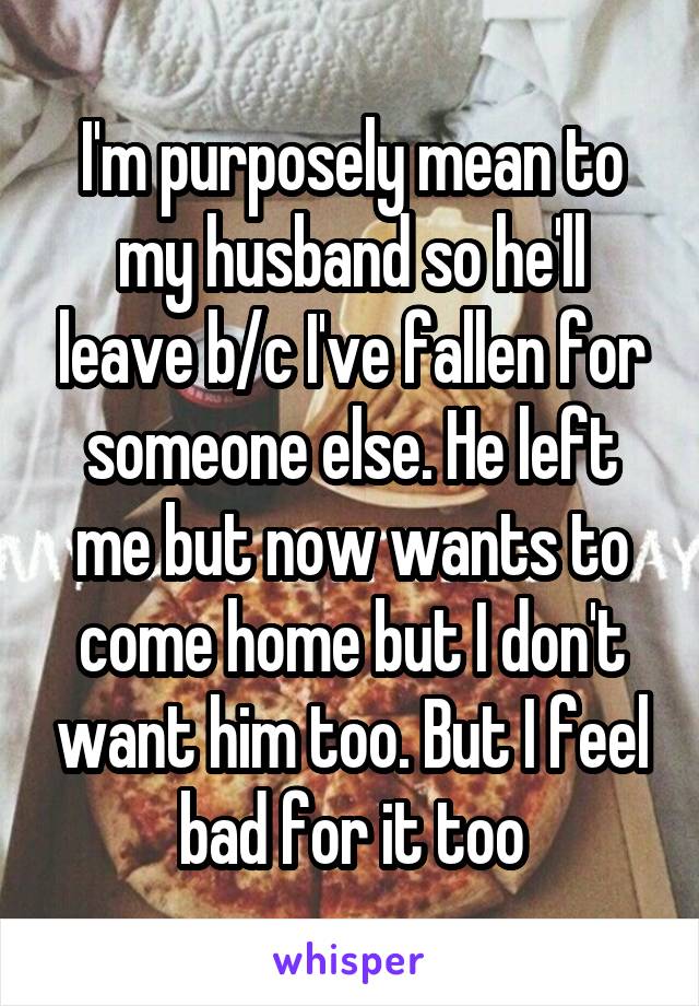 I'm purposely mean to my husband so he'll leave b/c I've fallen for someone else. He left me but now wants to come home but I don't want him too. But I feel bad for it too