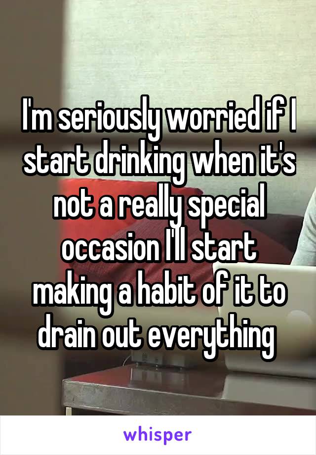 I'm seriously worried if I start drinking when it's not a really special occasion I'll start making a habit of it to drain out everything 