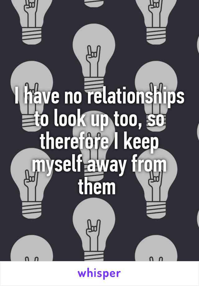 I have no relationships to look up too, so therefore I keep myself away from them 