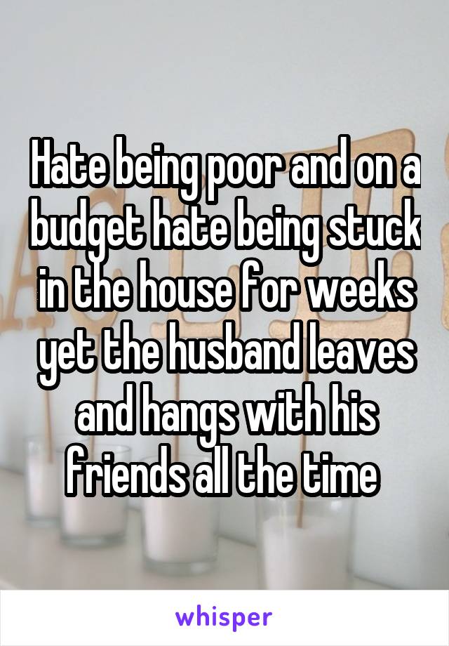 Hate being poor and on a budget hate being stuck in the house for weeks yet the husband leaves and hangs with his friends all the time 