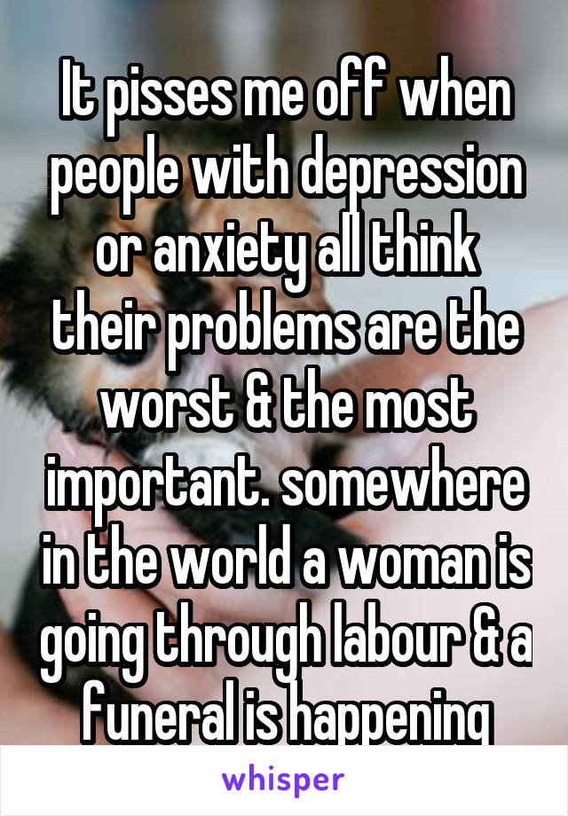 It pisses me off when people with depression or anxiety all think their problems are the worst & the most important. somewhere in the world a woman is going through labour & a funeral is happening