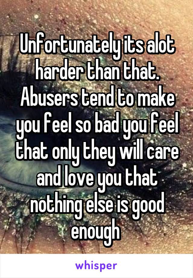 Unfortunately its alot harder than that. Abusers tend to make you feel so bad you feel that only they will care and love you that nothing else is good enough 