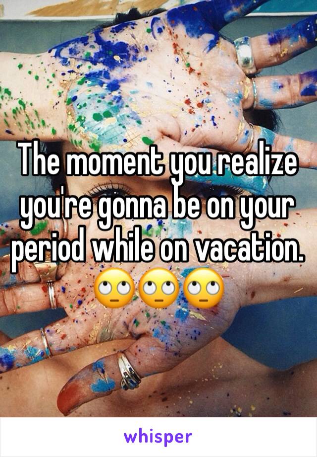 The moment you realize you're gonna be on your period while on vacation. 🙄🙄🙄