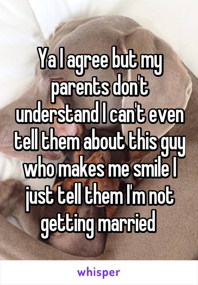 Ya I agree but my parents don't understand I can't even tell them about this guy who makes me smile I just tell them I'm not getting married 