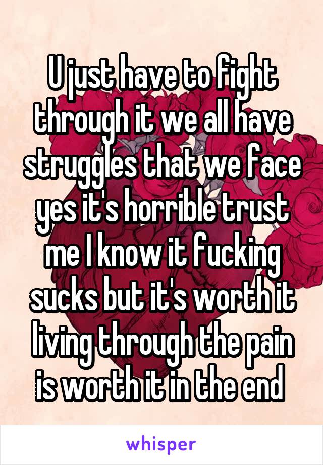 U just have to fight through it we all have struggles that we face yes it's horrible trust me I know it fucking sucks but it's worth it living through the pain is worth it in the end 