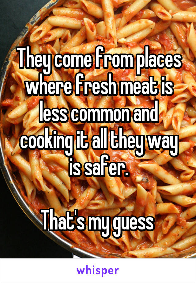 They come from places where fresh meat is less common and cooking it all they way is safer.

That's my guess 