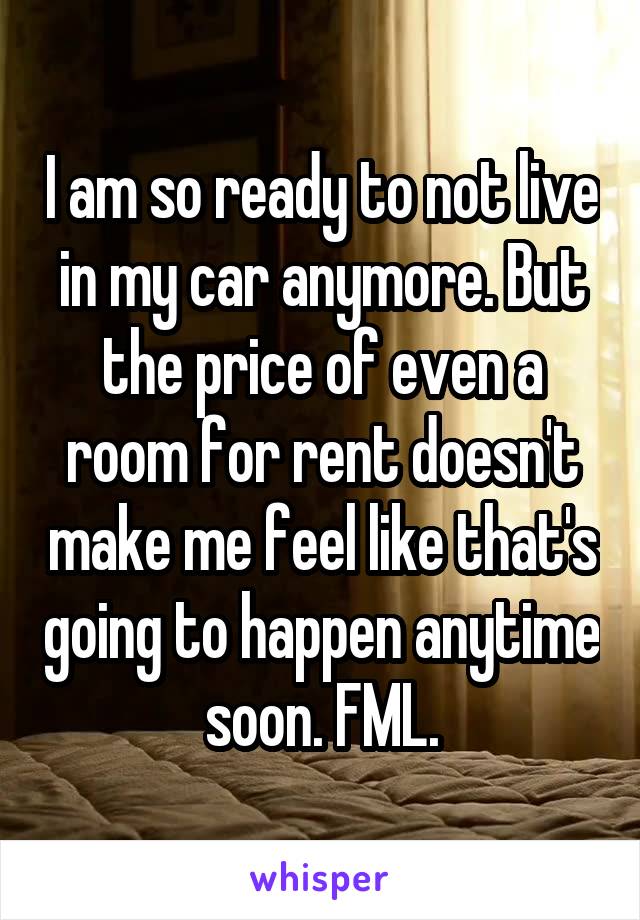 I am so ready to not live in my car anymore. But the price of even a room for rent doesn't make me feel like that's going to happen anytime soon. FML.