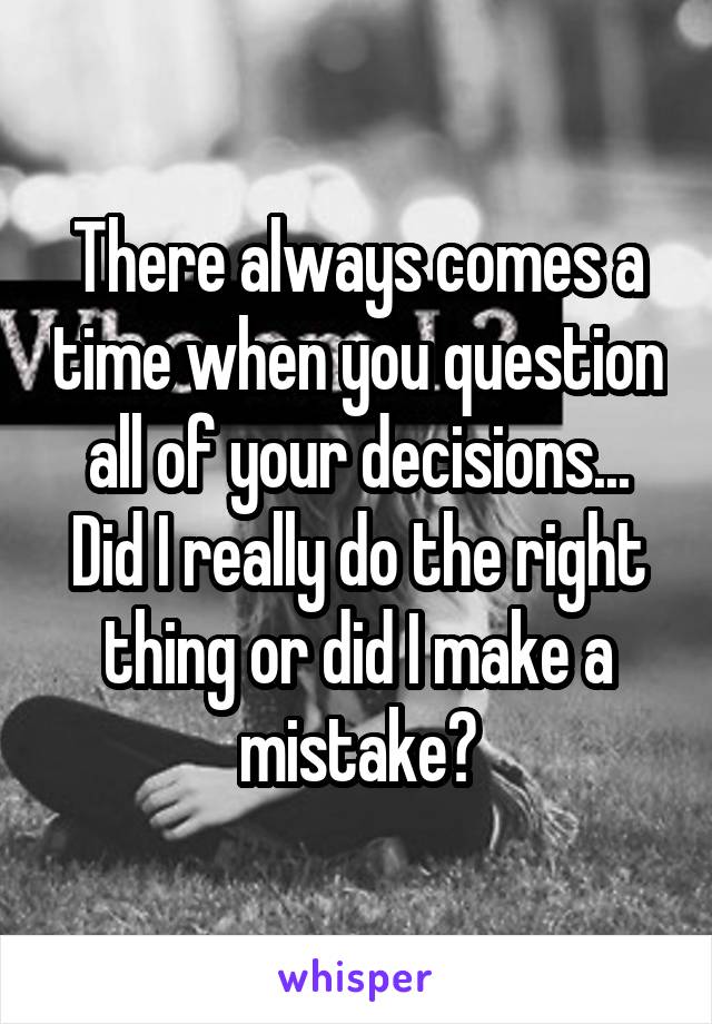 There always comes a time when you question all of your decisions... Did I really do the right thing or did I make a mistake?