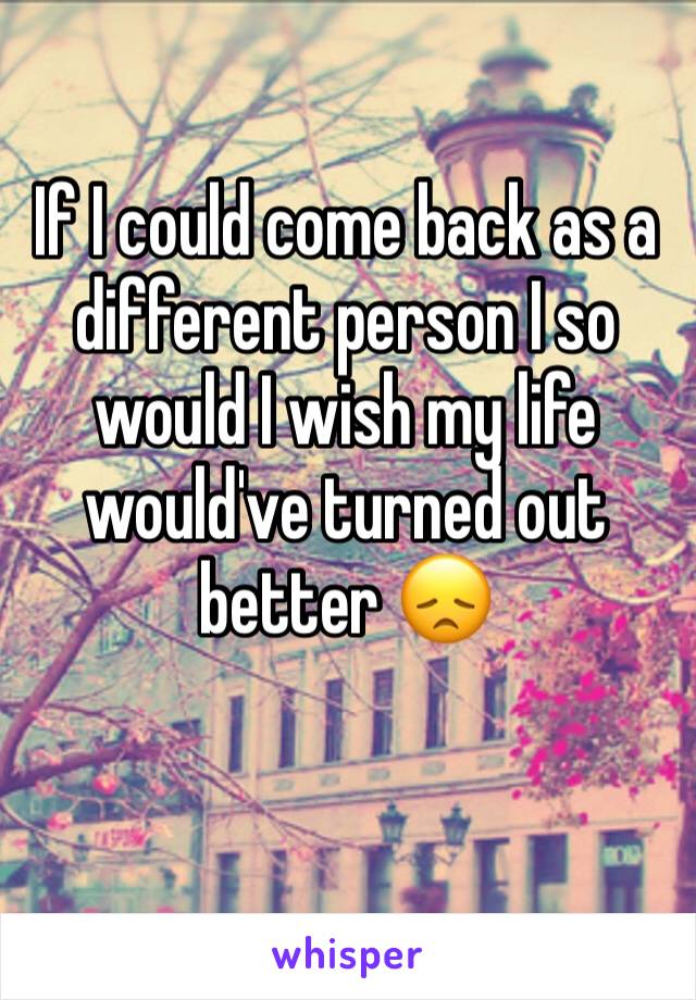 If I could come back as a different person I so would I wish my life would've turned out better 😞