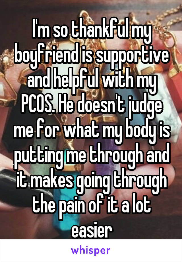 I'm so thankful my boyfriend is supportive and helpful with my PCOS. He doesn't judge me for what my body is putting me through and it makes going through the pain of it a lot easier