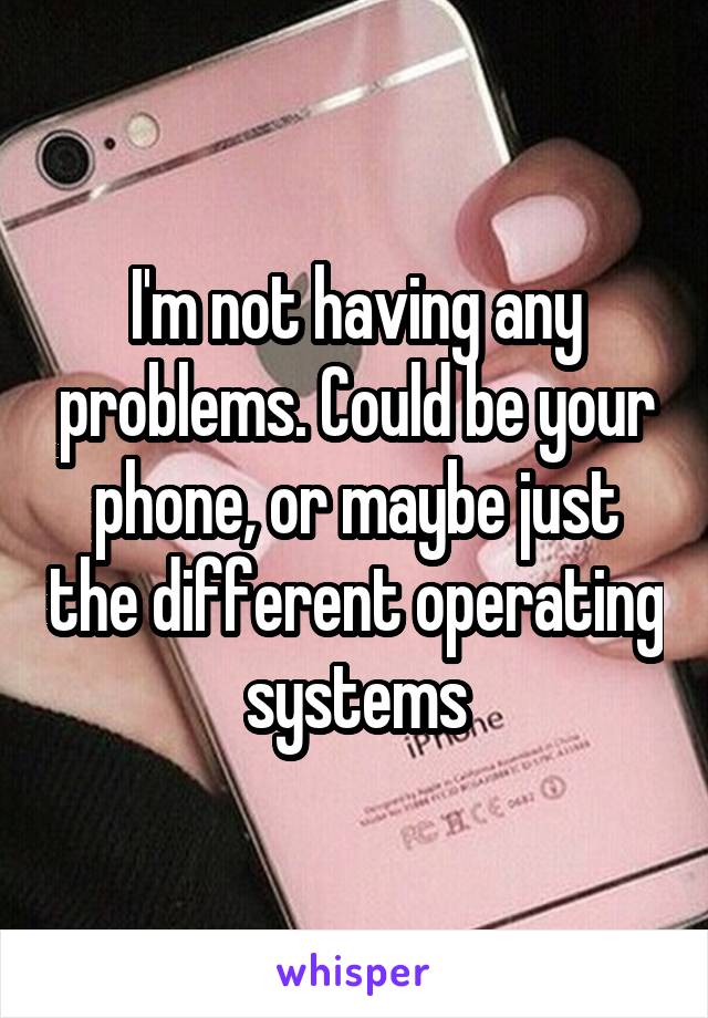 I'm not having any problems. Could be your phone, or maybe just the different operating systems