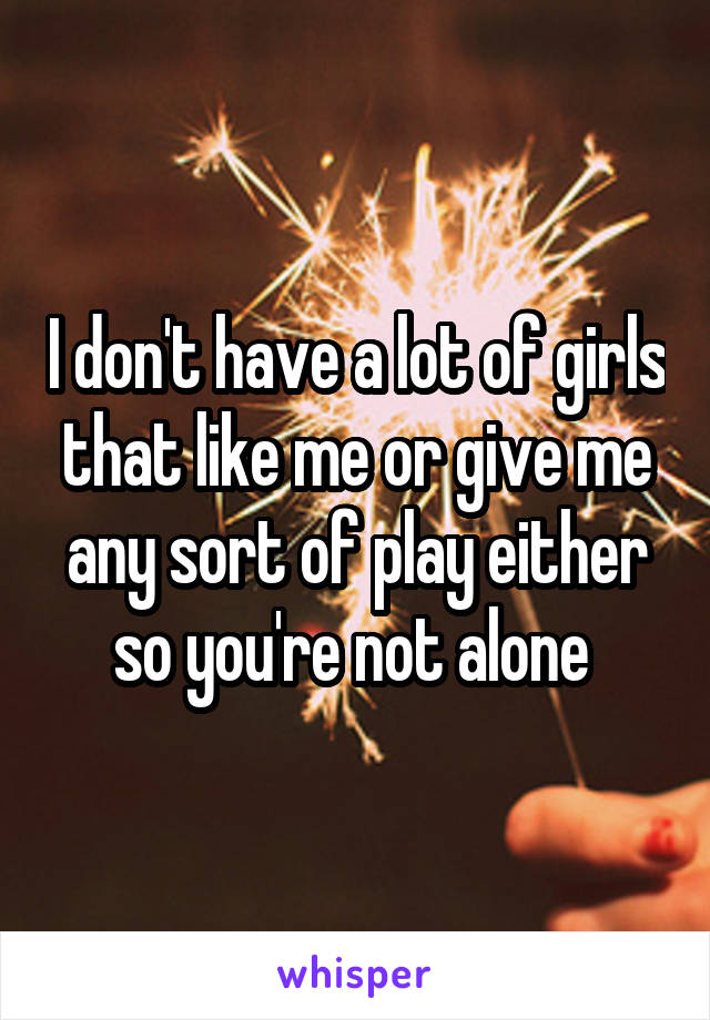 I don't have a lot of girls that like me or give me any sort of play either so you're not alone 