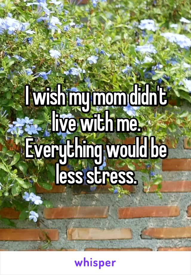I wish my mom didn't live with me. Everything would be less stress.