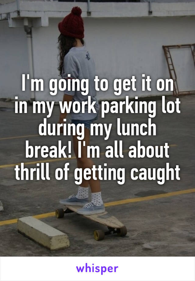 I'm going to get it on in my work parking lot during my lunch break! I'm all about thrill of getting caught 