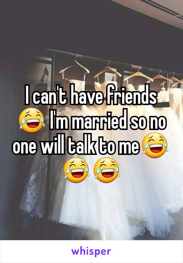 I can't have friends😂 I'm married so no one will talk to me😂😂😂