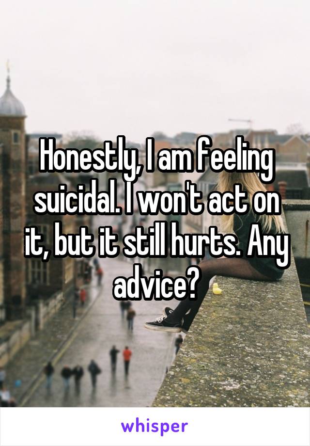 Honestly, I am feeling suicidal. I won't act on it, but it still hurts. Any advice?