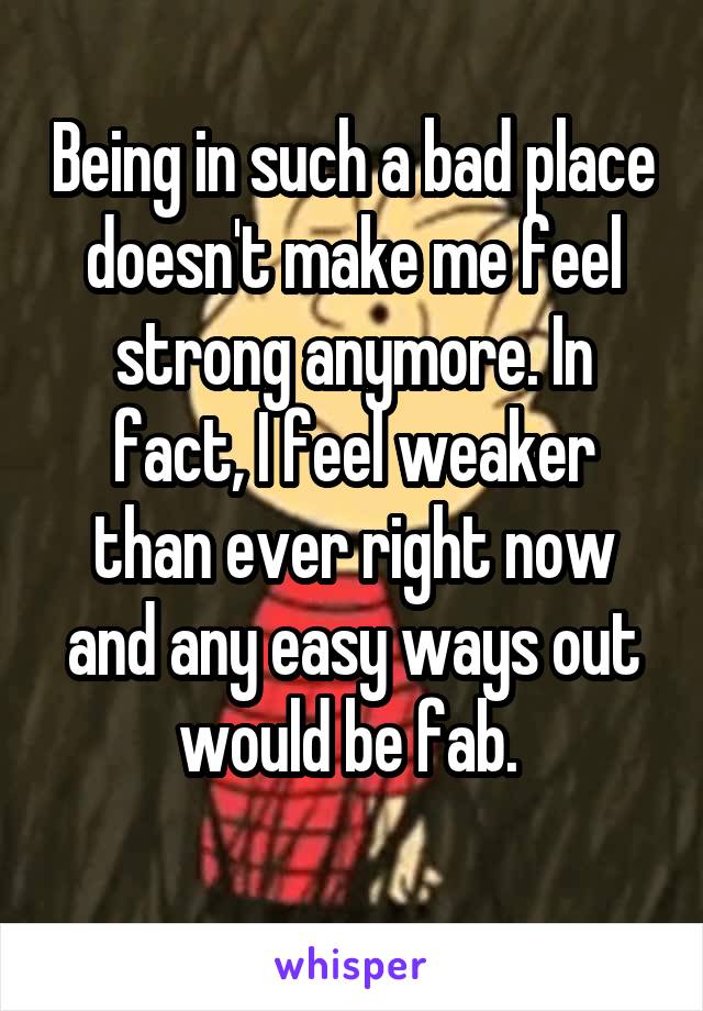 Being in such a bad place doesn't make me feel strong anymore. In fact, I feel weaker than ever right now and any easy ways out would be fab. 
