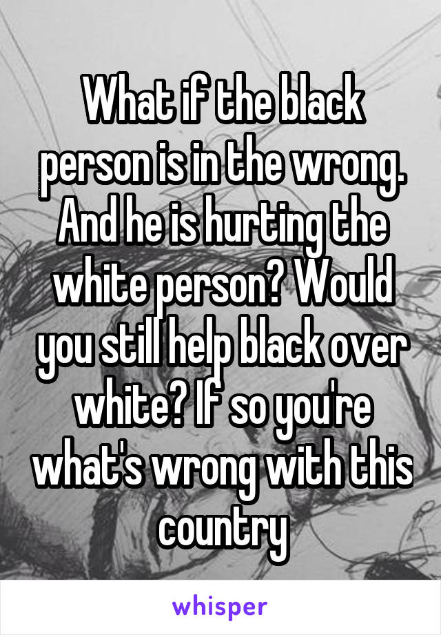 What if the black person is in the wrong. And he is hurting the white person? Would you still help black over white? If so you're what's wrong with this country