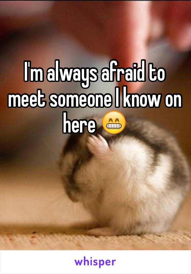 I'm always afraid to meet someone I know on here 😁