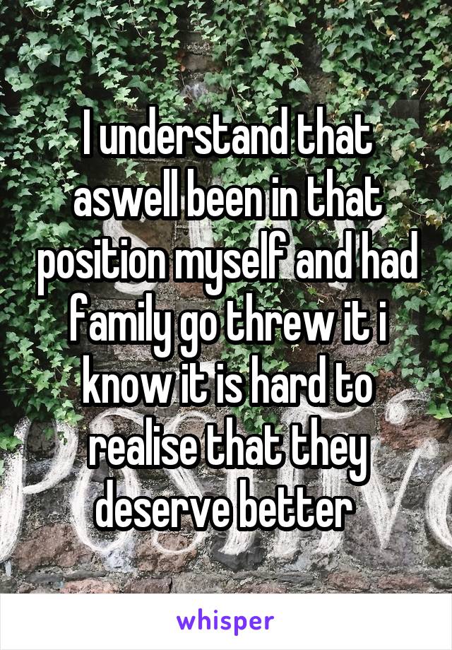 I understand that aswell been in that position myself and had family go threw it i know it is hard to realise that they deserve better 